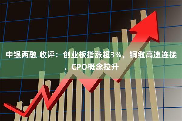中银两融 收评：创业板指涨超3%，铜缆高速连接、CPO概念拉升