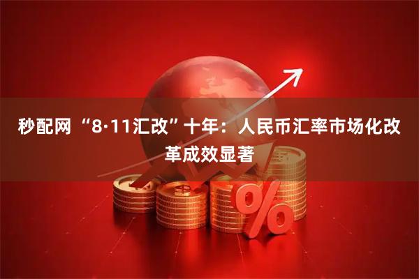 秒配网 “8·11汇改”十年:人民币汇率市场化改革成效显著
