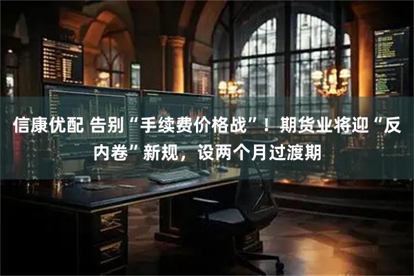 信康优配 告别“手续费价格战”！期货业将迎“反内卷”新规，设两个月过渡期
