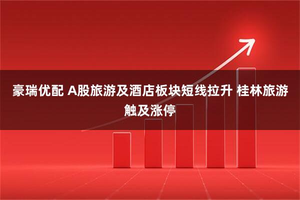 豪瑞优配 A股旅游及酒店板块短线拉升 桂林旅游触及涨停