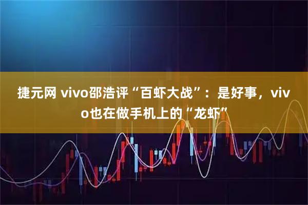 捷元网 vivo邵浩评“百虾大战”:是好事,vivo也在做手机上的“龙虾”