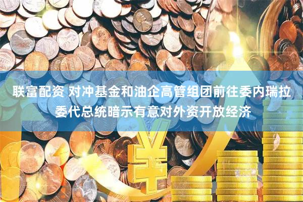 联富配资 对冲基金和油企高管组团前往委内瑞拉 委代总统暗示有意对外资开放经济