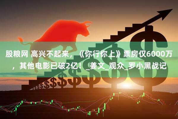 股粮网 高兴不起来,《你行你上》票房仅6000万,其他电影已破2亿!_姜文_观众_罗小黑战记