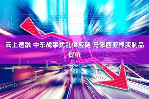 云上速融 中东战事扰乱供应链 马来西亚橡胶制品提价