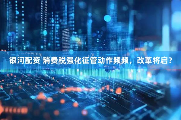 银河配资 消费税强化征管动作频频，改革将启？
