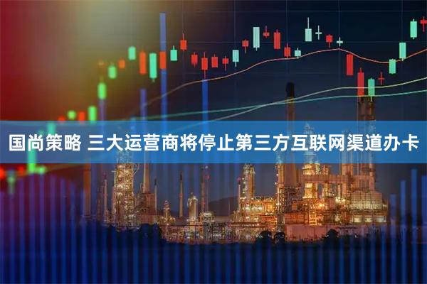 国尚策略 三大运营商将停止第三方互联网渠道办卡