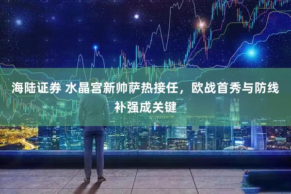 海陆证券 水晶宫新帅萨热接任，欧战首秀与防线补强成关键