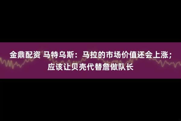金鼎配资 马特乌斯：马拉的市场价值还会上涨；应该让贝壳代替詹做队长