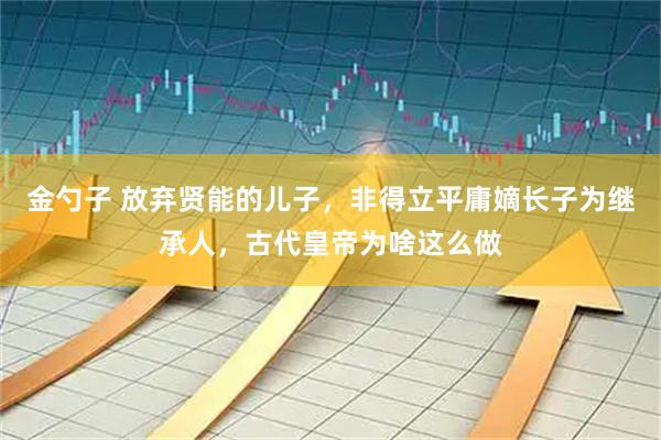 金勺子 放弃贤能的儿子，非得立平庸嫡长子为继承人，古代皇帝为啥这么做