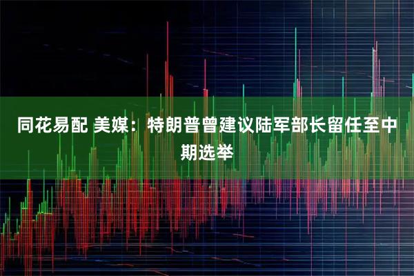 同花易配 美媒：特朗普曾建议陆军部长留任至中期选举