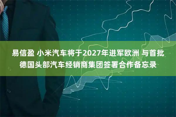易信盈 小米汽车将于2027年进军欧洲 与首批德国头部汽车经销商集团签署合作备忘录